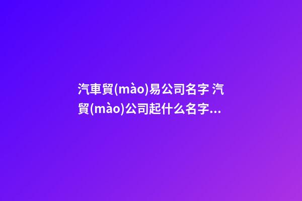 汽車貿(mào)易公司名字 汽貿(mào)公司起什么名字好-第1張-公司起名-玄機(jī)派